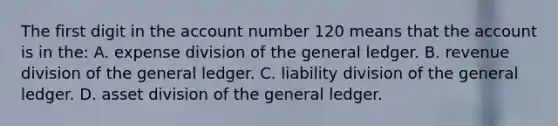 The first digit in the account number 120 means that the account is in the: A. expense division of the general ledger. B. revenue division of the general ledger. C. liability division of the general ledger. D. asset division of the general ledger.