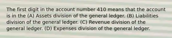 The first digit in the account number 410 means that the account is in the (A) Assets division of the general ledger. (B) Liabilities division of the general ledger. (C) Revenue division of the general ledger. (D) Expenses division of the general ledger.