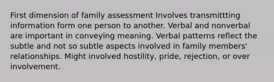 First dimension of family assessment Involves transmittting information form one person to another. Verbal and nonverbal are important in conveying meaning. Verbal patterns reflect the subtle and not so subtle aspects involved in family members' relationships. Might involved hostility, pride, rejection, or over involvement.