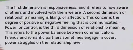 -The first dimension is responsiveness, and it refers to how aware of others and involved with them we are -A second dimension of relationship meaning is liking, or affection. This concerns the degree of positive or negative feeling that is communicated. -Power, or control, is the third dimension of relationship meaning. This refers to the power balance between communicators. Friends and romantic partners sometimes engage in covert power struggles on the relationship level.