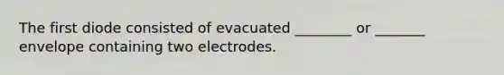 The first diode consisted of evacuated ________ or _______ envelope containing two electrodes.