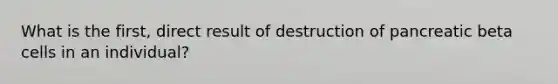 What is the first, direct result of destruction of pancreatic beta cells in an individual?