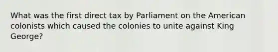 What was the first direct tax by Parliament on the American colonists which caused the colonies to unite against King George?