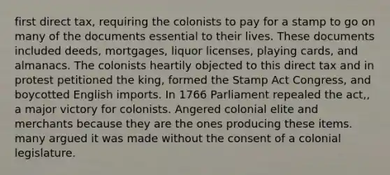 first direct tax, requiring the colonists to pay for a stamp to go on many of the documents essential to their lives. These documents included deeds, mortgages, liquor licenses, playing cards, and almanacs. The colonists heartily objected to this direct tax and in protest petitioned the king, formed the Stamp Act Congress, and boycotted English imports. In 1766 Parliament repealed the act,, a major victory for colonists. Angered colonial elite and merchants because they are the ones producing these items. many argued it was made without the consent of a colonial legislature.