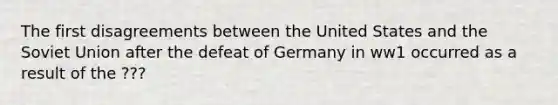 The first disagreements between the United States and the Soviet Union after the defeat of Germany in ww1 occurred as a result of the ???