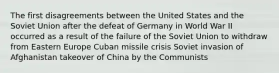 The first disagreements between the United States and the Soviet Union after the defeat of Germany in World War II occurred as a result of the failure of the Soviet Union to withdraw from Eastern Europe Cuban missile crisis Soviet invasion of Afghanistan takeover of China by the Communists