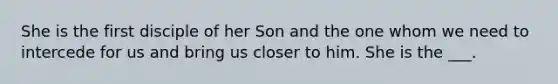 She is the first disciple of her Son and the one whom we need to intercede for us and bring us closer to him. She is the ___.