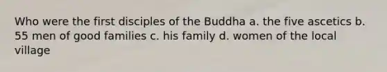 Who were the first disciples of the Buddha a. the five ascetics b. 55 men of good families c. his family d. women of the local village