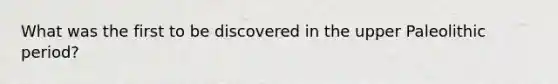 What was the first to be discovered in the upper Paleolithic period?