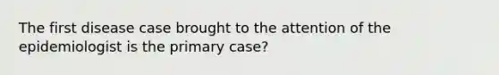 The first disease case brought to the attention of the epidemiologist is the primary case?