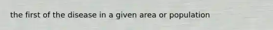 the first of the disease in a given area or population