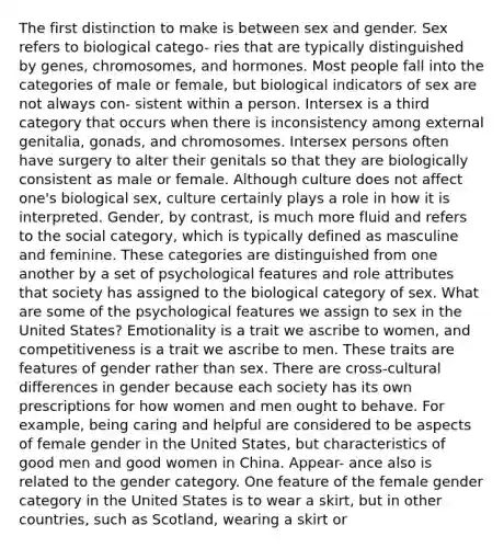 The first distinction to make is between sex and gender. Sex refers to biological catego- ries that are typically distinguished by genes, chromosomes, and hormones. Most people fall into the categories of male or female, but biological indicators of sex are not always con- sistent within a person. Intersex is a third category that occurs when there is inconsistency among external genitalia, gonads, and chromosomes. Intersex persons often have surgery to alter their genitals so that they are biologically consistent as male or female. Although culture does not affect one's biological sex, culture certainly plays a role in how it is interpreted. Gender, by contrast, is much more fluid and refers to the social category, which is typically defined as masculine and feminine. These categories are distinguished from one another by a set of psychological features and role attributes that society has assigned to the biological category of sex. What are some of the psychological features we assign to sex in the United States? Emotionality is a trait we ascribe to women, and competitiveness is a trait we ascribe to men. These traits are features of gender rather than sex. There are cross-cultural differences in gender because each society has its own prescriptions for how women and men ought to behave. For example, being caring and helpful are considered to be aspects of female gender in the United States, but characteristics of good men and good women in China. Appear- ance also is related to the gender category. One feature of the female gender category in the United States is to wear a skirt, but in other countries, such as Scotland, wearing a skirt or