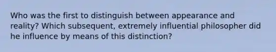 Who was the first to distinguish between appearance and reality? Which subsequent, extremely influential philosopher did he influence by means of this distinction?