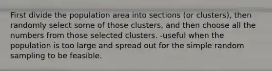 First divide the population area into sections (or clusters), then randomly select some of those clusters, and then choose all the numbers from those selected clusters. -useful when the population is too large and spread out for the simple random sampling to be feasible.