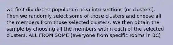 we first divide the population area into sections (or clusters). Then we randomly select some of those clusters and choose all the members from those selected clusters. We then obtain the sample by choosing all the members within each of the selected clusters. ALL FROM SOME (everyone from specific rooms in BC)