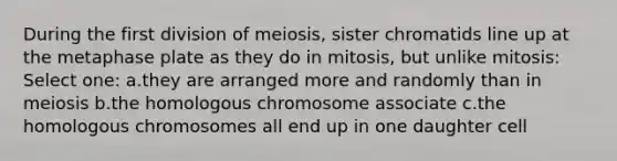 During the first division of meiosis, sister chromatids line up at the metaphase plate as they do in mitosis, but unlike mitosis: Select one: a.they are arranged more and randomly than in meiosis b.the homologous chromosome associate c.the homologous chromosomes all end up in one daughter cell