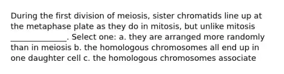 During the first division of meiosis, sister chromatids line up at the metaphase plate as they do in mitosis, but unlike mitosis ______________. Select one: a. they are arranged more randomly than in meiosis b. the homologous chromosomes all end up in one daughter cell c. the homologous chromosomes associate