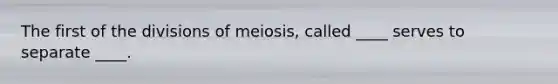 The first of the divisions of meiosis, called ____ serves to separate ____.