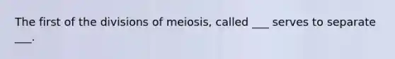 The first of the divisions of meiosis, called ___ serves to separate ___.