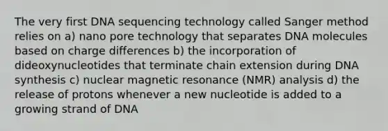 The very first DNA sequencing technology called Sanger method relies on a) nano pore technology that separates DNA molecules based on charge differences b) the incorporation of dideoxynucleotides that terminate chain extension during DNA synthesis c) nuclear magnetic resonance (NMR) analysis d) the release of protons whenever a new nucleotide is added to a growing strand of DNA