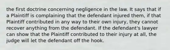 the first doctrine concerning negligence in the law. It says that if a Plaintiff is complaining that the defendant injured them, if that Plaintiff contributed in any way to their own injury, they cannot recover anything from the defendant. If the defendant's lawyer can show that the Plaintiff contributed to their injury at all, the judge will let the defendant off the hook.