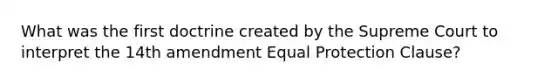 What was the first doctrine created by the Supreme Court to interpret the 14th amendment Equal Protection Clause?