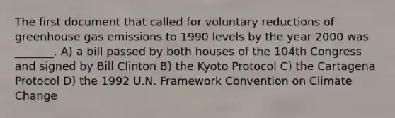 The first document that called for voluntary reductions of greenhouse gas emissions to 1990 levels by the year 2000 was _______. A) a bill passed by both houses of the 104th Congress and signed by Bill Clinton B) the Kyoto Protocol C) the Cartagena Protocol D) the 1992 U.N. Framework Convention on Climate Change