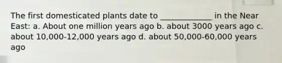 The first domesticated plants date to _____________ in the Near East: a. About one million years ago b. about 3000 years ago c. about 10,000-12,000 years ago d. about 50,000-60,000 years ago