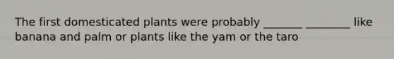 The first domesticated plants were probably _______ ________ like banana and palm or plants like the yam or the taro