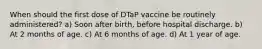 When should the first dose of DTaP vaccine be routinely administered? a) Soon after birth, before hospital discharge. b) At 2 months of age. c) At 6 months of age. d) At 1 year of age.