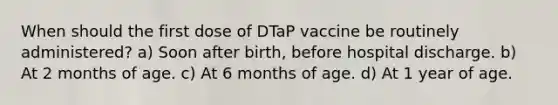 When should the first dose of DTaP vaccine be routinely administered? a) Soon after birth, before hospital discharge. b) At 2 months of age. c) At 6 months of age. d) At 1 year of age.