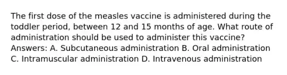 The first dose of the measles vaccine is administered during the toddler period, between 12 and 15 months of age. What route of administration should be used to administer this vaccine? Answers: A. Subcutaneous administration B. Oral administration C. Intramuscular administration D. Intravenous administration