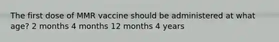 The first dose of MMR vaccine should be administered at what age? 2 months 4 months 12 months 4 years