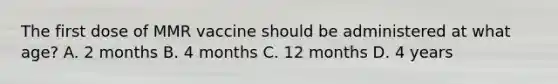 The first dose of MMR vaccine should be administered at what age? A. 2 months B. 4 months C. 12 months D. 4 years