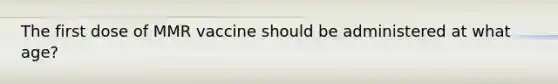 The first dose of MMR vaccine should be administered at what age?