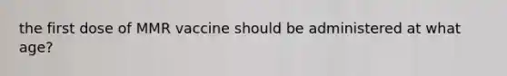 the first dose of MMR vaccine should be administered at what age?