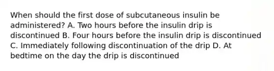 When should the first dose of subcutaneous insulin be administered? A. Two hours before the insulin drip is discontinued B. Four hours before the insulin drip is discontinued C. Immediately following discontinuation of the drip D. At bedtime on the day the drip is discontinued