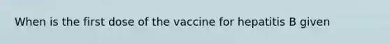 When is the first dose of the vaccine for hepatitis B given