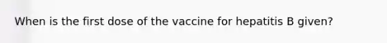 When is the first dose of the vaccine for hepatitis B given?