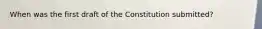 When was the first draft of the Constitution submitted?