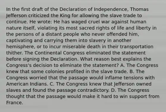 In the first draft of the Declaration of Independence, Thomas Jefferson criticized the King for allowing the slave trade to continue. He wrote: He has waged cruel war against human nature itself, violating its most sacred rights of life and liberty in the persons of a distant people who never offended him, captivating and carrying them into slavery in another hemisphere, or to incur miserable death in their transportation thither. The Continental Congress eliminated the statement before signing the Declaration. What reason best explains the Congress's decision to eliminate the statement? A. The Congress knew that some colonies profited in the slave trade. B. The Congress worried that the passage would inflame tensions with American Indians. C. The Congress knew that Jefferson owned slaves and found the passage contradictory. D. The Congress thought that the passage would make it hard to win support from France.