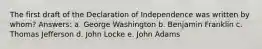 The first draft of the Declaration of Independence was written by whom? Answers: a. George Washington b. Benjamin Franklin c. Thomas Jefferson d. John Locke e. John Adams