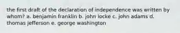 the first draft of the declaration of independence was written by whom? a. benjamin franklin b. john locke c. john adams d. thomas jefferson e. george washington