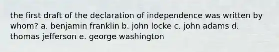 the first draft of the declaration of independence was written by whom? a. benjamin franklin b. john locke c. john adams d. thomas jefferson e. george washington