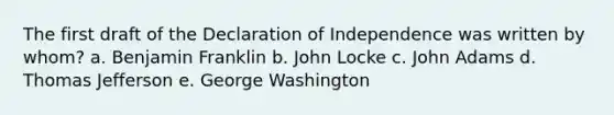 The first draft of the Declaration of Independence was written by whom? a. <a href='https://www.questionai.com/knowledge/kxeYsp0ljs-benjamin-franklin' class='anchor-knowledge'>benjamin franklin</a> b. John Locke c. John Adams d. <a href='https://www.questionai.com/knowledge/kHyncoPsXv-thomas-jefferson' class='anchor-knowledge'>thomas jefferson</a> e. George Washington