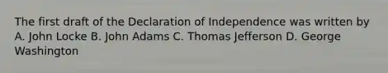 The first draft of the Declaration of Independence was written by A. John Locke B. John Adams C. Thomas Jefferson D. George Washington