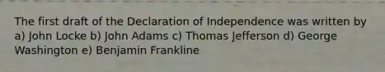 The first draft of the Declaration of Independence was written by a) John Locke b) John Adams c) Thomas Jefferson d) George Washington e) Benjamin Frankline