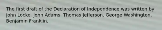 The first draft of the Declaration of Independence was written by John Locke. John Adams. Thomas Jefferson. George Washington. Benjamin Franklin.