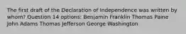 The first draft of the Declaration of Independence was written by whom? Question 14 options: Benjamin Franklin Thomas Paine John Adams Thomas Jefferson George Washington