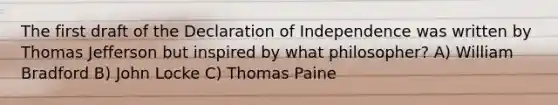 The first draft of the Declaration of Independence was written by Thomas Jefferson but inspired by what philosopher? A) William Bradford B) John Locke C) Thomas Paine